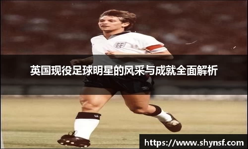 英国现役足球明星的风采与成就全面解析